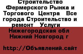 Строительство Фермерского Рынка и Торгового  Центра - Все города Строительство и ремонт » Услуги   . Нижегородская обл.,Нижний Новгород г.